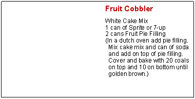 Text Box: Fruit CobblerWhite Cake Mix1 can of Sprite or 7-up2 cans Fruit Pie Filling(In a dutch oven add pie filling. Mix cake mix and can of soda and add on top of pie filling. Cover and bake with 20 coals on top and 10 on bottom until golden brown.)